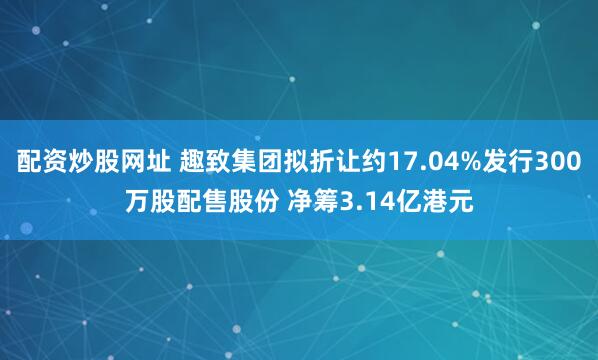 配资炒股网址 趣致集团拟折让约17.04%发行300万股配售股份 净筹3.14亿港元