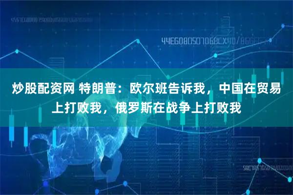 炒股配资网 特朗普：欧尔班告诉我，中国在贸易上打败我，俄罗斯在战争上打败我