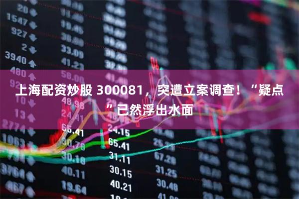 上海配资炒股 300081，突遭立案调查！“疑点”已然浮出水面