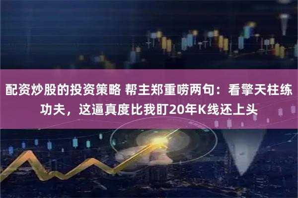 配资炒股的投资策略 帮主郑重唠两句：看擎天柱练功夫，这逼真度比我盯20年K线还上头