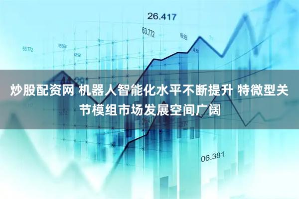 炒股配资网 机器人智能化水平不断提升 特微型关节模组市场发展空间广阔