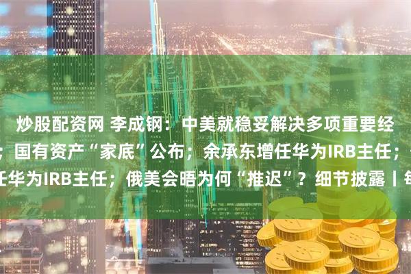 炒股配资网 李成钢：中美就稳妥解决多项重要经贸议题形成初步共识；国有资产“家底”公布；余承东增任华为IRB主任；俄美会晤为何“推迟”？细节披露丨每经早参