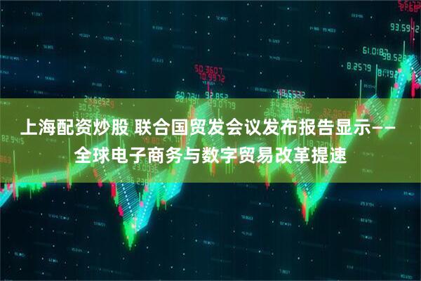 上海配资炒股 联合国贸发会议发布报告显示—— 全球电子商务与数字贸易改革提速
