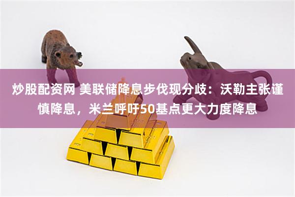 炒股配资网 美联储降息步伐现分歧：沃勒主张谨慎降息，米兰呼吁50基点更大力度降息