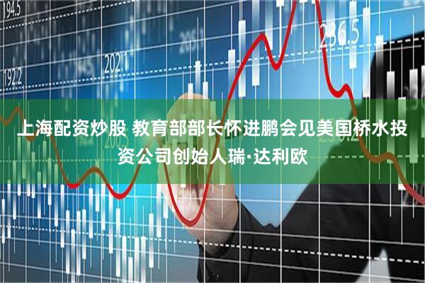 上海配资炒股 教育部部长怀进鹏会见美国桥水投资公司创始人瑞·达利欧