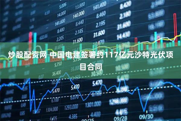 炒股配资网 中国电建签署约117亿元沙特光伏项目合同