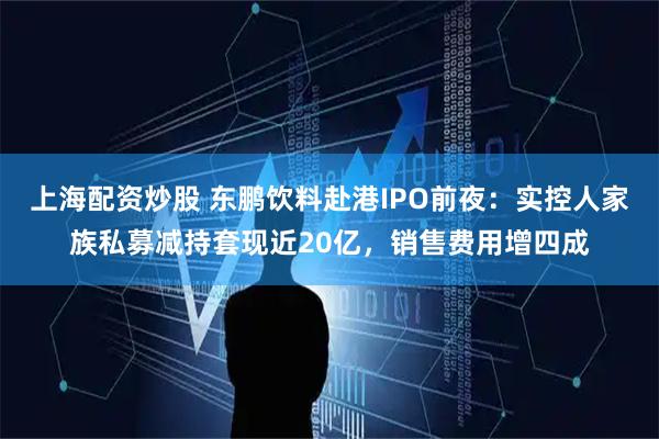 上海配资炒股 东鹏饮料赴港IPO前夜：实控人家族私募减持套现近20亿，销售费用增四成