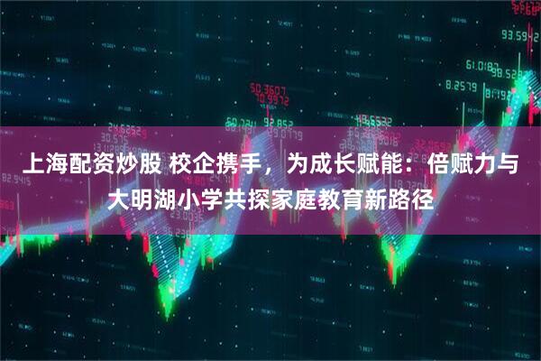 上海配资炒股 校企携手，为成长赋能：倍赋力与大明湖小学共探家庭教育新路径