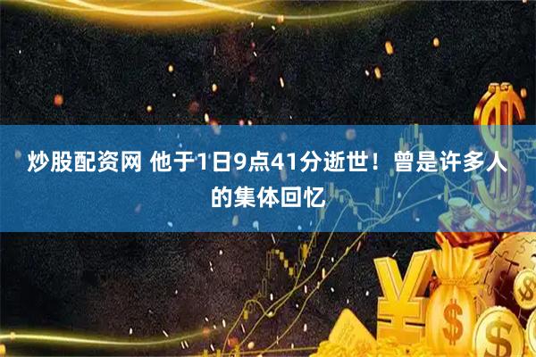 炒股配资网 他于1日9点41分逝世！曾是许多人的集体回忆