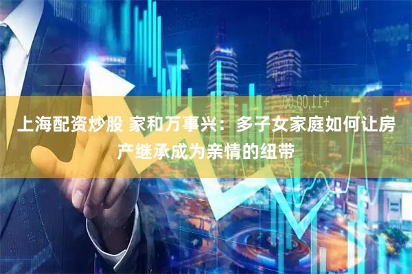 上海配资炒股 家和万事兴：多子女家庭如何让房产继承成为亲情的纽带