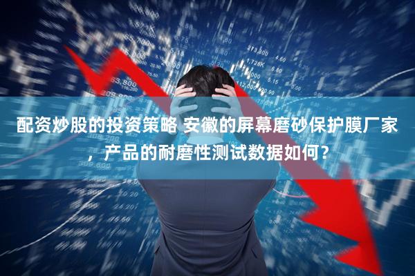 配资炒股的投资策略 安徽的屏幕磨砂保护膜厂家，产品的耐磨性测试数据如何？
