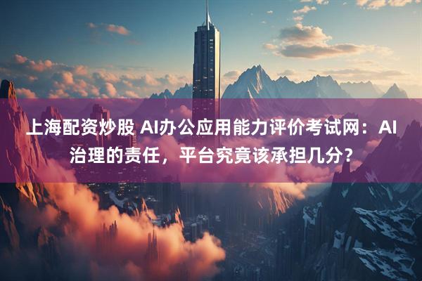 上海配资炒股 AI办公应用能力评价考试网：AI治理的责任，平台究竟该承担几分？
