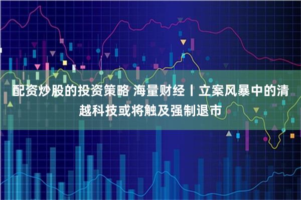 配资炒股的投资策略 海量财经丨立案风暴中的清越科技或将触及强制退市