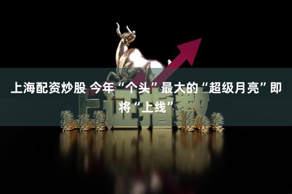 上海配资炒股 今年“个头”最大的“超级月亮”即将“上线”