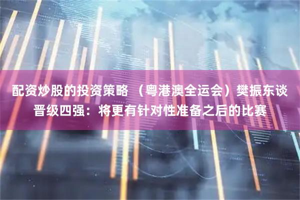 配资炒股的投资策略 （粤港澳全运会）樊振东谈晋级四强：将更有针对性准备之后的比赛