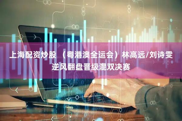 上海配资炒股 （粤港澳全运会）林高远/刘诗雯逆风翻盘晋级混双决赛