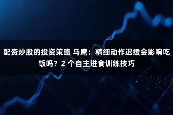 配资炒股的投资策略 马麾：精细动作迟缓会影响吃饭吗？2 个自主进食训练技巧