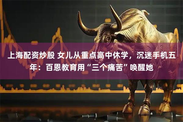上海配资炒股 女儿从重点高中休学，沉迷手机五年：百恩教育用“三个痛苦”唤醒她