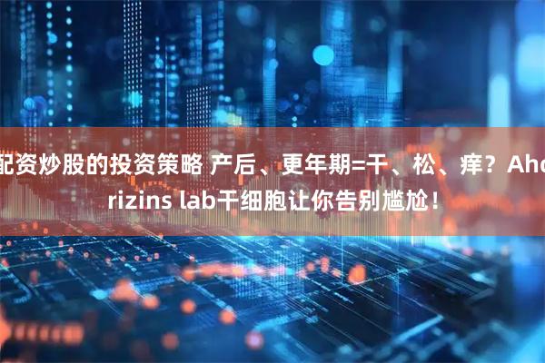 配资炒股的投资策略 产后、更年期=干、松、痒？Ahorizins lab干细胞让你告别尴尬！