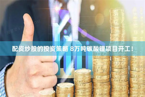 配资炒股的投资策略 8万吨碳酸锂项目开工！