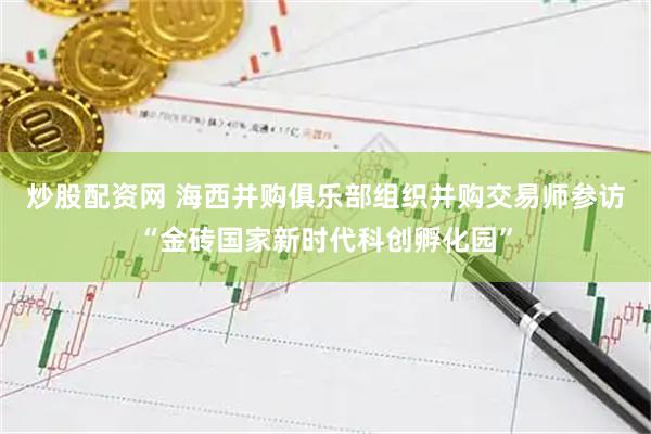 炒股配资网 海西并购俱乐部组织并购交易师参访“金砖国家新时代科创孵化园”