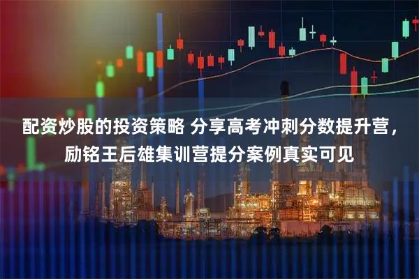 配资炒股的投资策略 分享高考冲刺分数提升营，励铭王后雄集训营提分案例真实可见