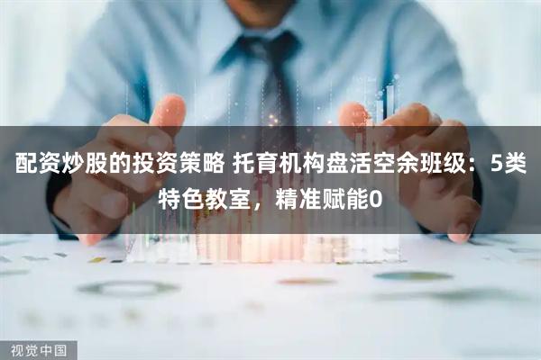 配资炒股的投资策略 托育机构盘活空余班级：5类特色教室，精准赋能0