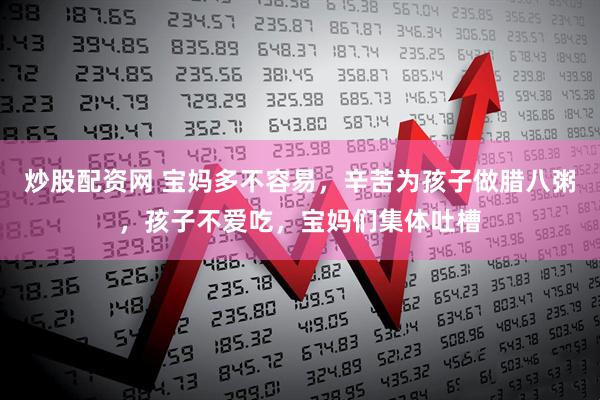 炒股配资网 宝妈多不容易，辛苦为孩子做腊八粥，孩子不爱吃，宝妈们集体吐槽