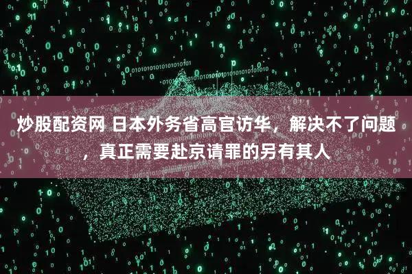 炒股配资网 日本外务省高官访华，解决不了问题，真正需要赴京请罪的另有其人