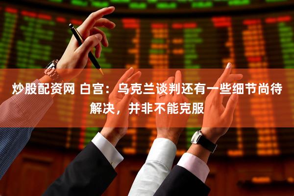 炒股配资网 白宫：乌克兰谈判还有一些细节尚待解决，并非不能克服