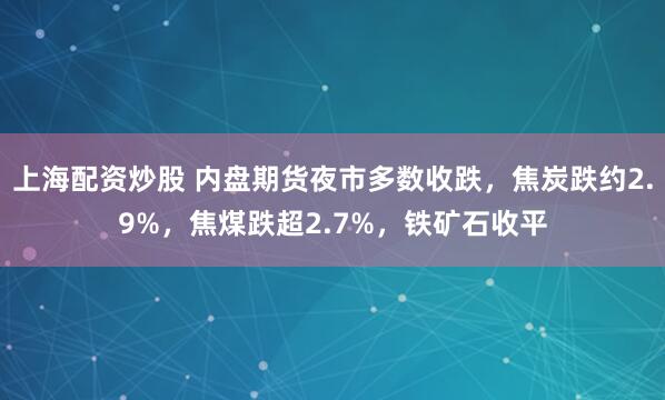 上海配资炒股 内盘期货夜市多数收跌，焦炭跌约2.9%，焦煤跌超2.7%，铁矿石收平