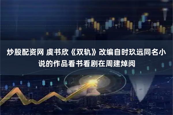 炒股配资网 虞书欣《双轨》改编自时玖远同名小说的作品看书看剧在周建焯阅