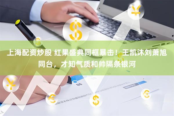 上海配资炒股 红果盛典同框暴击！王凯沐刘萧旭同台，才知气质和帅隔条银河