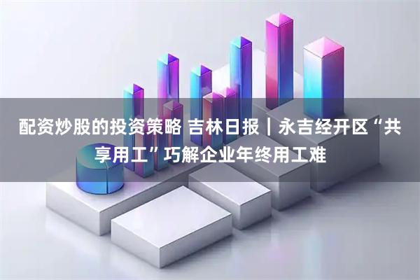配资炒股的投资策略 吉林日报｜永吉经开区“共享用工”巧解企业年终用工难