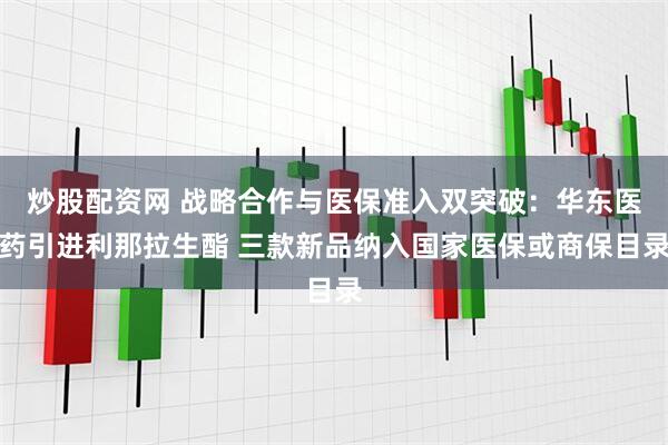 炒股配资网 战略合作与医保准入双突破：华东医药引进利那拉生酯 三款新品纳入国家医保或商保目录
