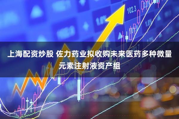 上海配资炒股 佐力药业拟收购未来医药多种微量元素注射液资产组