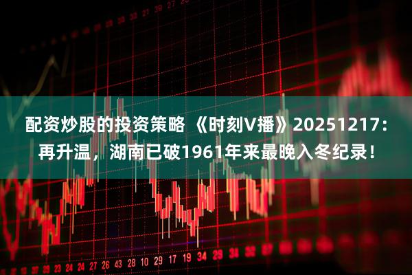 配资炒股的投资策略 《时刻V播》20251217：再升温，湖南已破1961年来最晚入冬纪录！