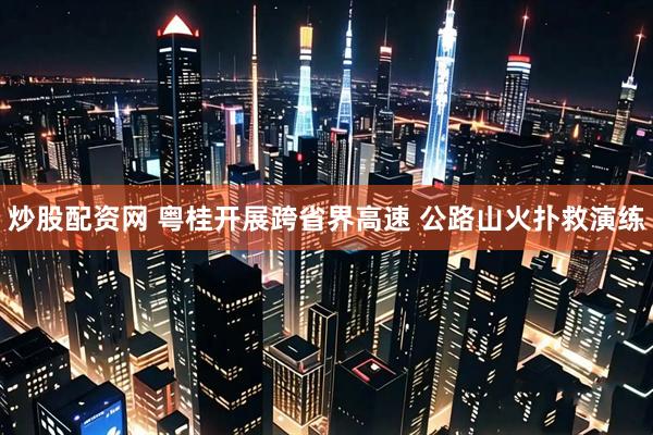 炒股配资网 粤桂开展跨省界高速 公路山火扑救演练