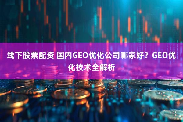 线下股票配资 国内GEO优化公司哪家好？GEO优化技术全解析