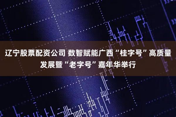 辽宁股票配资公司 数智赋能广西“桂字号”高质量发展暨“老字号”嘉年华举行