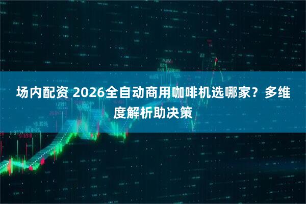 场内配资 2026全自动商用咖啡机选哪家？多维度解析助决策