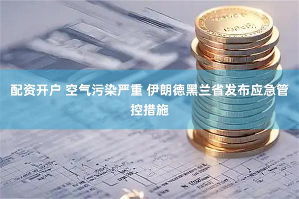 配资开户 空气污染严重 伊朗德黑兰省发布应急管控措施
