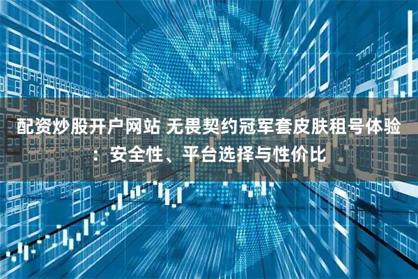 配资炒股开户网站 无畏契约冠军套皮肤租号体验：安全性、平台选择与性价比