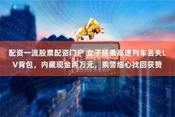 配资一流股票配资门户 女子搭乘高速列车丢失LV背包，内藏现金两万元，乘警细心找回获赞