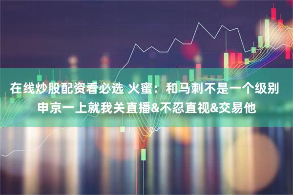 在线炒股配资看必选 火蜜：和马刺不是一个级别 申京一上就我关直播&不忍直视&交易他