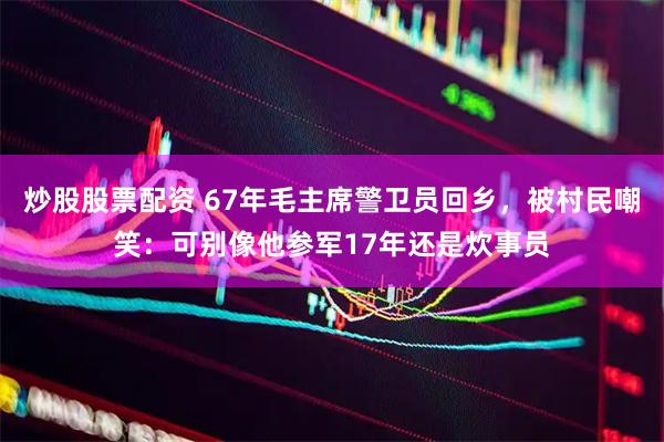 炒股股票配资 67年毛主席警卫员回乡，被村民嘲笑：可别像他参军17年还是炊事员