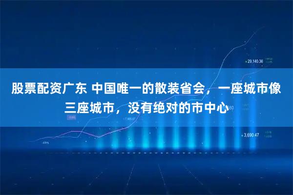 股票配资广东 中国唯一的散装省会，一座城市像三座城市，没有绝对的市中心