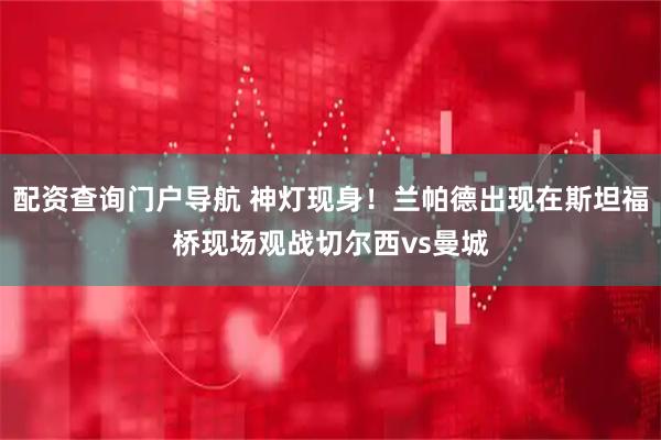 配资查询门户导航 神灯现身！兰帕德出现在斯坦福桥现场观战切尔西vs曼城