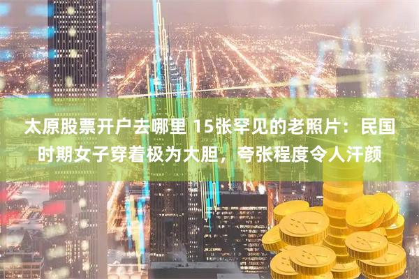 太原股票开户去哪里 15张罕见的老照片：民国时期女子穿着极为大胆，夸张程度令人汗颜