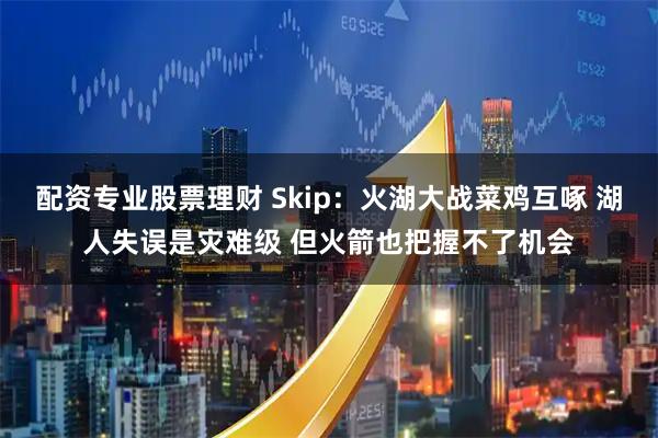 配资专业股票理财 Skip：火湖大战菜鸡互啄 湖人失误是灾难级 但火箭也把握不了机会